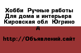 Хобби. Ручные работы Для дома и интерьера. Кировская обл.,Югрино д.